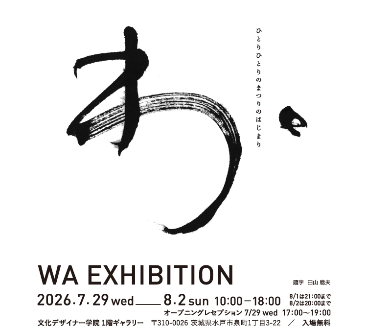 わ、　ひとりひとりのまつりのはじまり／WA EXHIBITION（題字　田山稔夫）／2026.7.29 wed − 8.2 sun 10:00–18:00（8/1は21:00まで、8/2は20:00まで）／オープニングレセプション　7/29 wed　17:00～19:00／文化デザイナー学院 1階ギャラリー　〒310-0026 茨城県水戸市泉町1丁目3-22　／　入場無料
